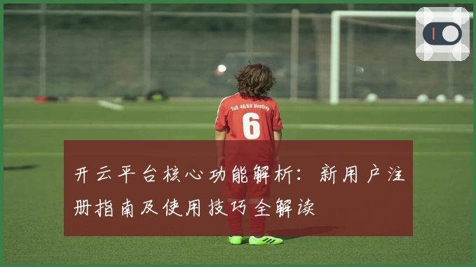 开云平台核心功能解析：新用户注册指南及使用技巧全解读
