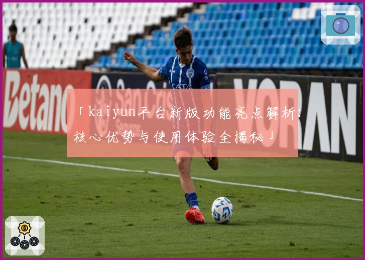 「kaiyun平台新版功能亮点解析：核心优势与使用体验全揭秘」