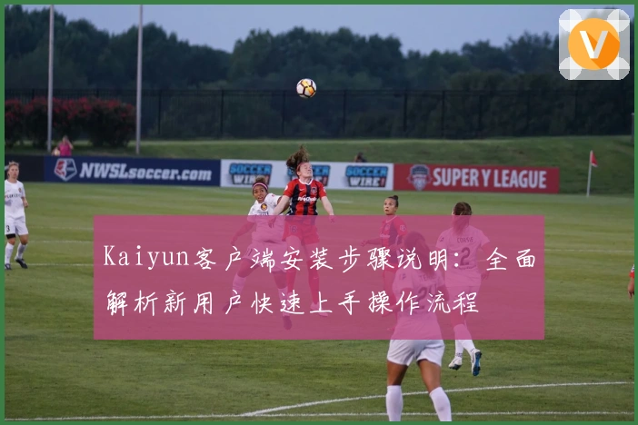 Kaiyun客户端安装步骤说明:全面解析新用户快速上手操作流程