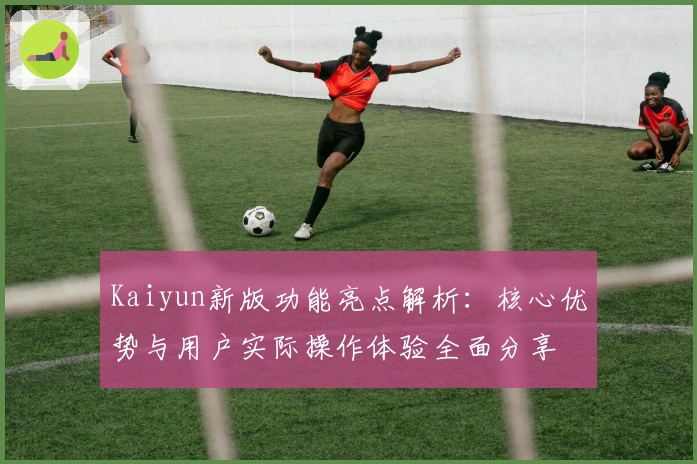 Kaiyun新版功能亮点解析：核心优势与用户实际操作体验全面分享